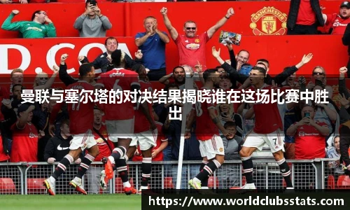 曼联与塞尔塔的对决结果揭晓谁在这场比赛中胜出